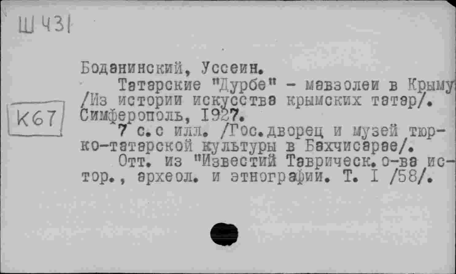 ﻿ш чзі
К67?
— .1
Бодэнинский, Уссеин.
Татарские "Дурбе” - мавзолеи в Крыму /Из истории искусства крымских татар/. Симферополь, 1927.
7 с. с илл. /Гос.дворец и музей тюрко-татарской культуры в Бахчисарае/.
Отт. из ’’Известий Таврическ. о-ва ис-тор., археол. и этнографии. T. I /58/.